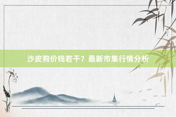 沙皮狗价钱若干？最新市集行情分析